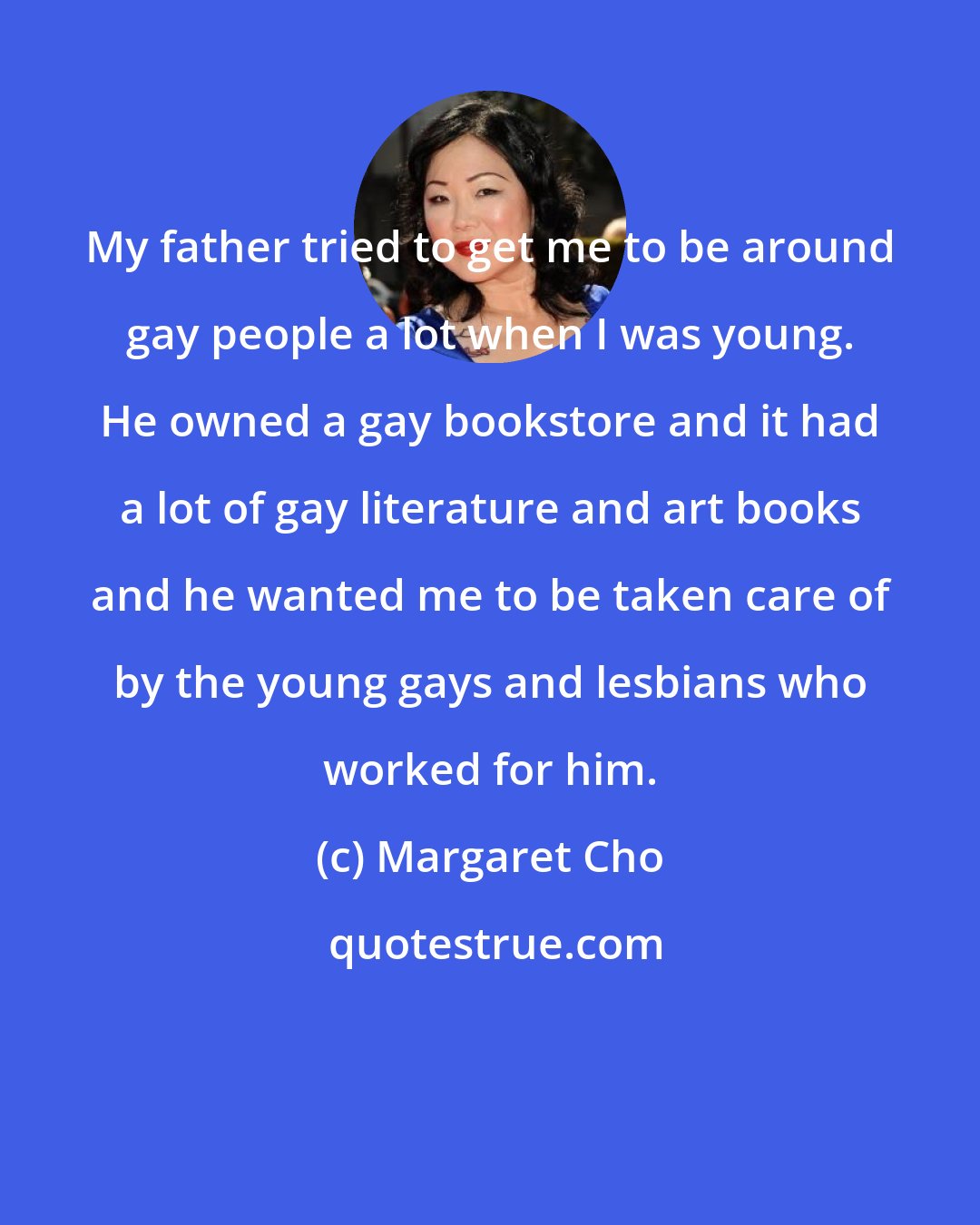 Margaret Cho: My father tried to get me to be around gay people a lot when I was young. He owned a gay bookstore and it had a lot of gay literature and art books and he wanted me to be taken care of by the young gays and lesbians who worked for him.