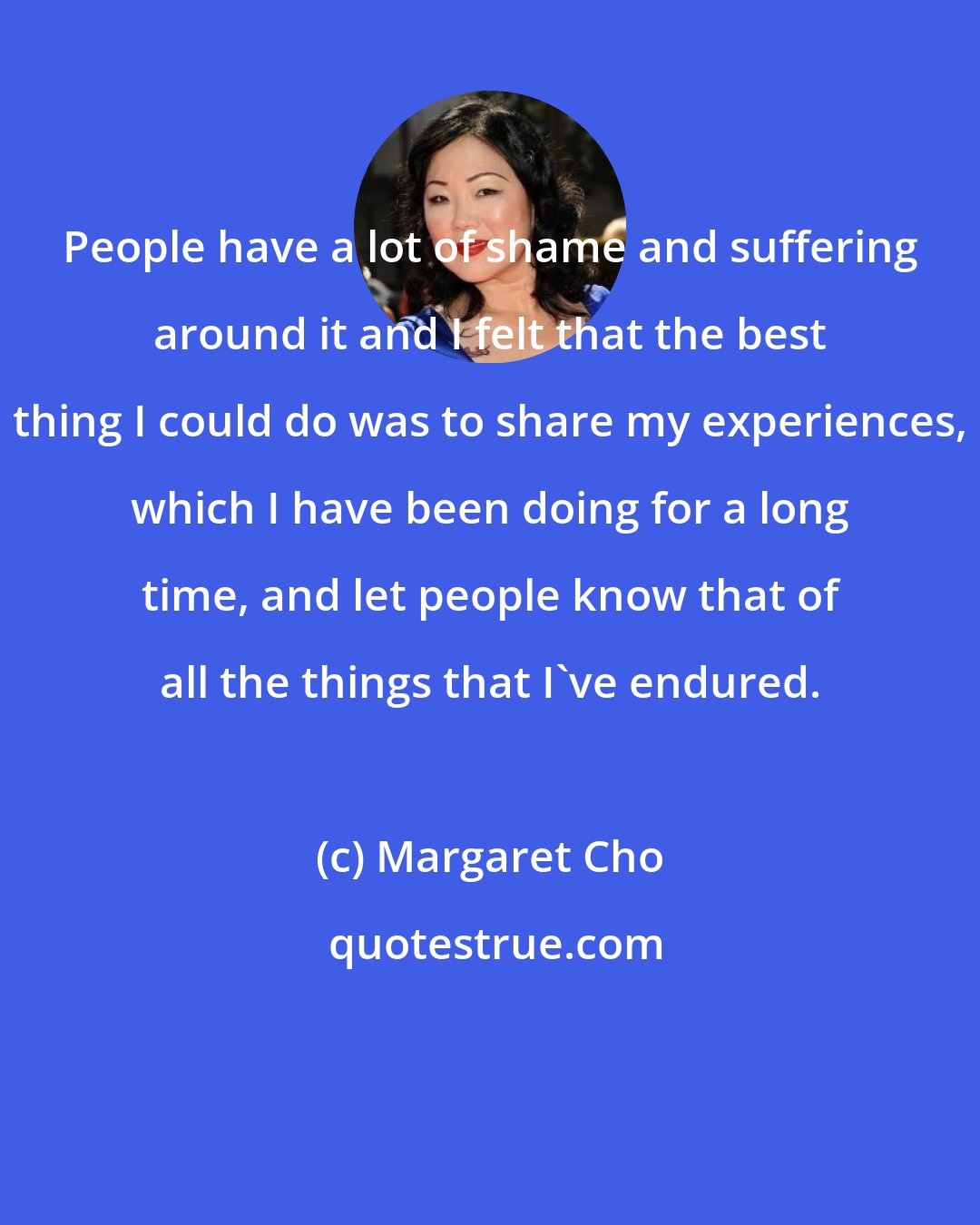 Margaret Cho: People have a lot of shame and suffering around it and I felt that the best thing I could do was to share my experiences, which I have been doing for a long time, and let people know that of all the things that I've endured.