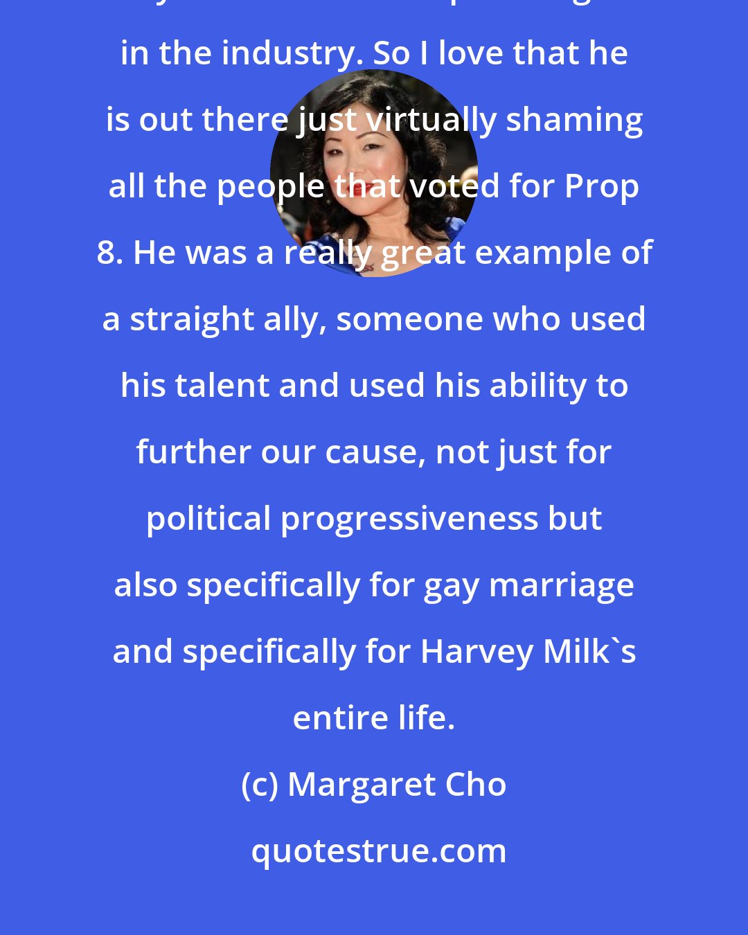 Margaret Cho: People like Sean Penn, he is someone that is politically progressive and yet is still at the top of his game in the industry. So I love that he is out there just virtually shaming all the people that voted for Prop 8. He was a really great example of a straight ally, someone who used his talent and used his ability to further our cause, not just for political progressiveness but also specifically for gay marriage and specifically for Harvey Milk's entire life.