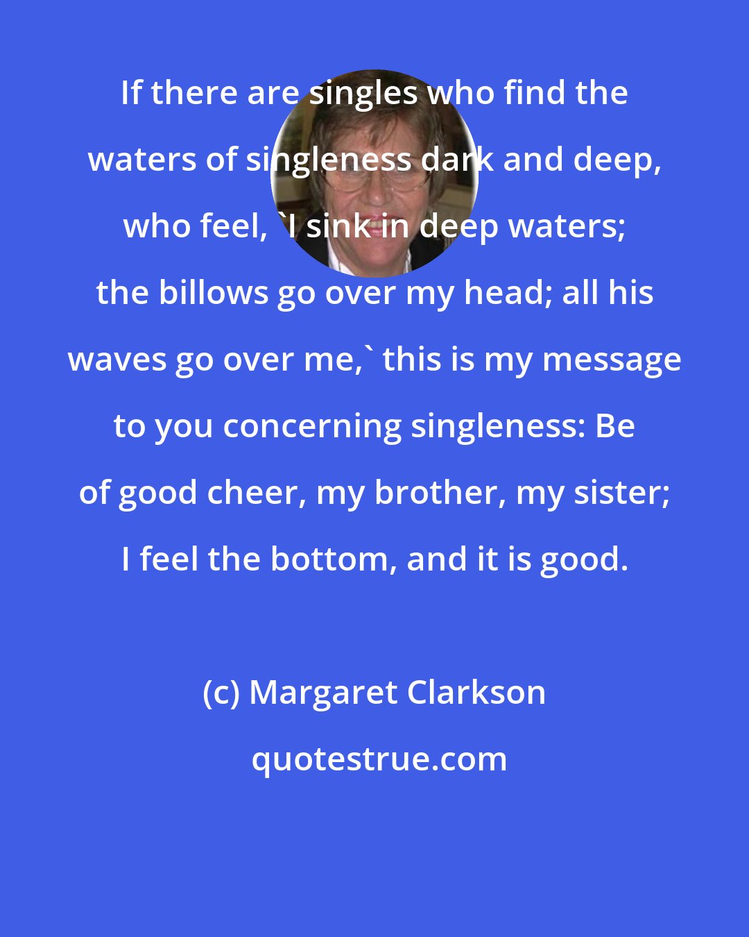 Margaret Clarkson: If there are singles who find the waters of singleness dark and deep, who feel, 'I sink in deep waters; the billows go over my head; all his waves go over me,' this is my message to you concerning singleness: Be of good cheer, my brother, my sister; I feel the bottom, and it is good.
