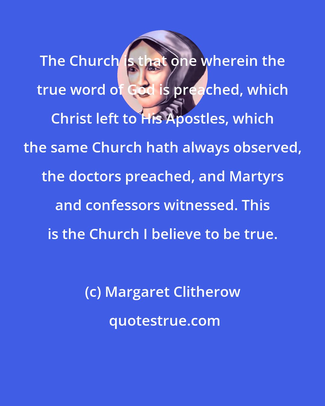 Margaret Clitherow: The Church is that one wherein the true word of God is preached, which Christ left to His Apostles, which the same Church hath always observed, the doctors preached, and Martyrs and confessors witnessed. This is the Church I believe to be true.