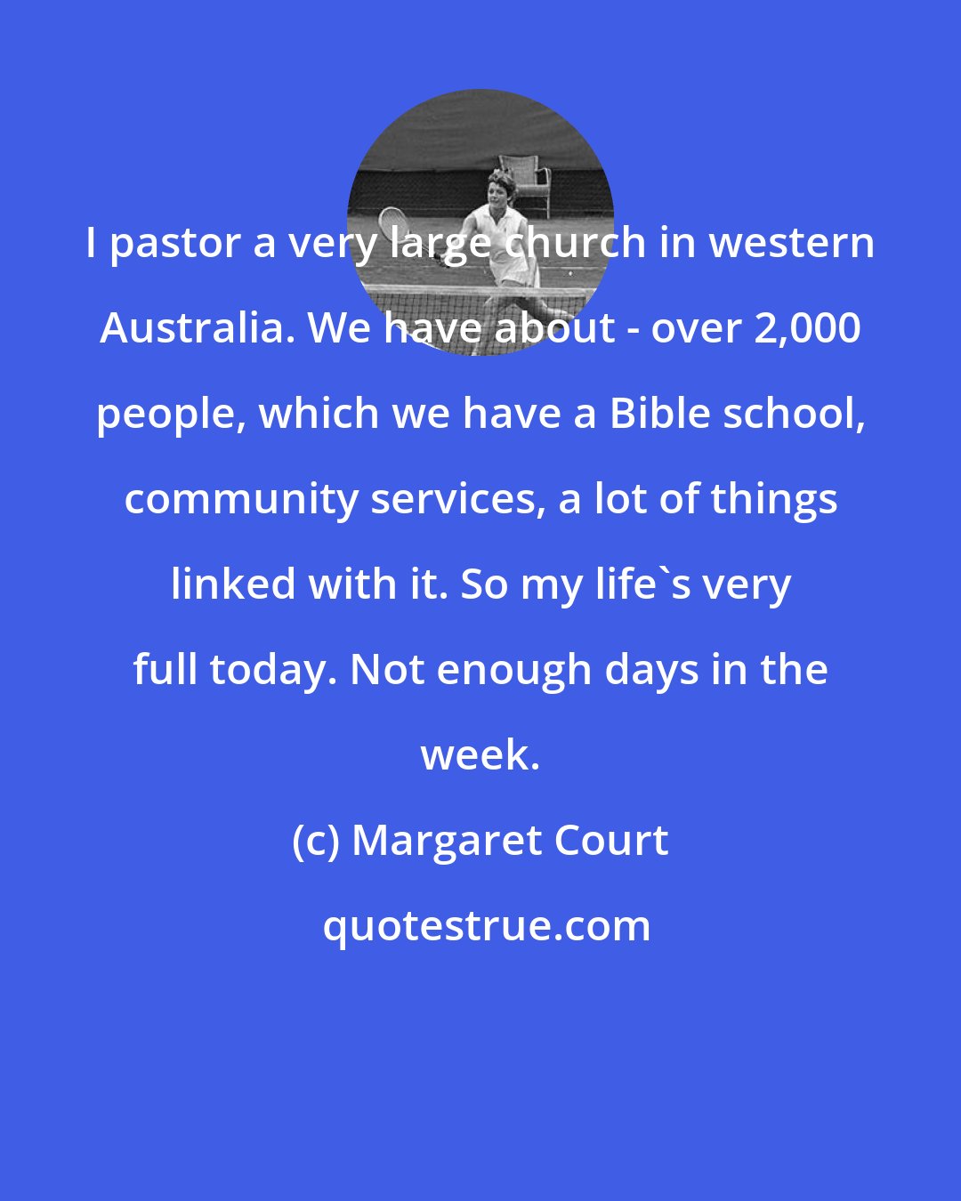 Margaret Court: I pastor a very large church in western Australia. We have about - over 2,000 people, which we have a Bible school, community services, a lot of things linked with it. So my life's very full today. Not enough days in the week.