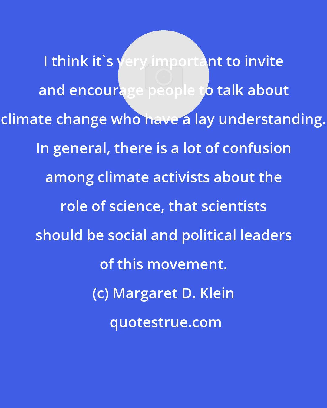 Margaret D. Klein: I think it's very important to invite and encourage people to talk about climate change who have a lay understanding. In general, there is a lot of confusion among climate activists about the role of science, that scientists should be social and political leaders of this movement.