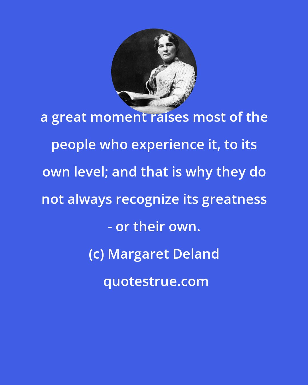 Margaret Deland: a great moment raises most of the people who experience it, to its own level; and that is why they do not always recognize its greatness - or their own.