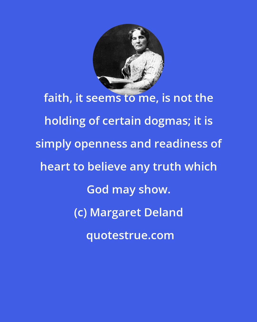 Margaret Deland: faith, it seems to me, is not the holding of certain dogmas; it is simply openness and readiness of heart to believe any truth which God may show.