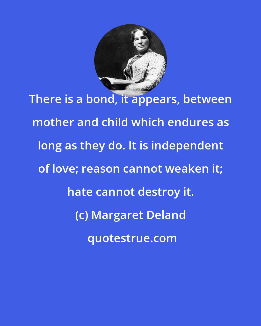 Margaret Deland: There is a bond, it appears, between mother and child which endures as long as they do. It is independent of love; reason cannot weaken it; hate cannot destroy it.