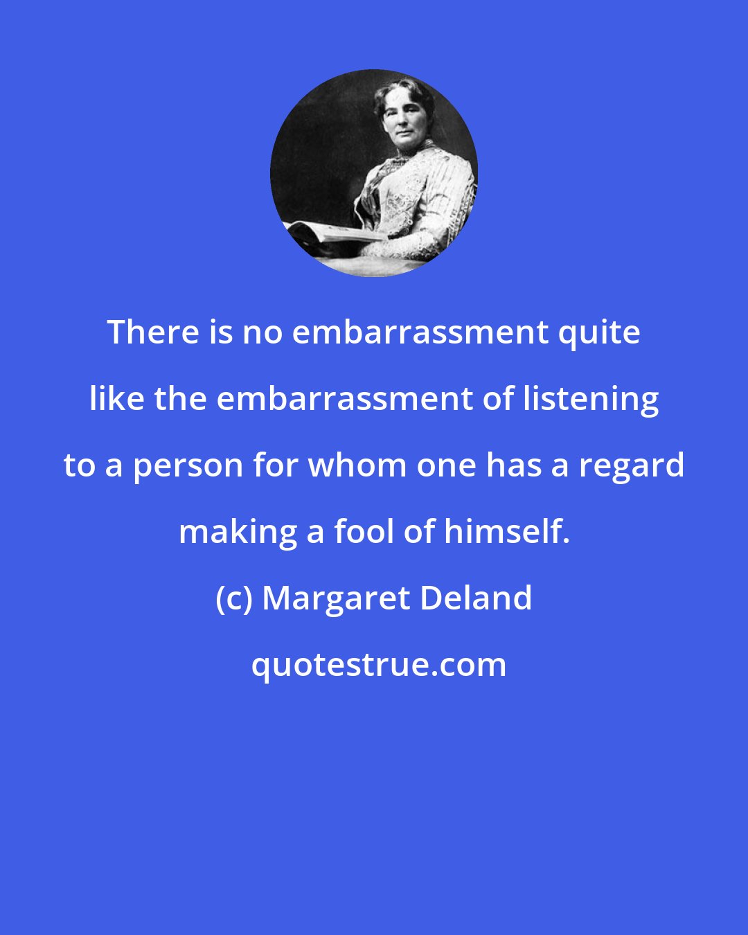 Margaret Deland: There is no embarrassment quite like the embarrassment of listening to a person for whom one has a regard making a fool of himself.