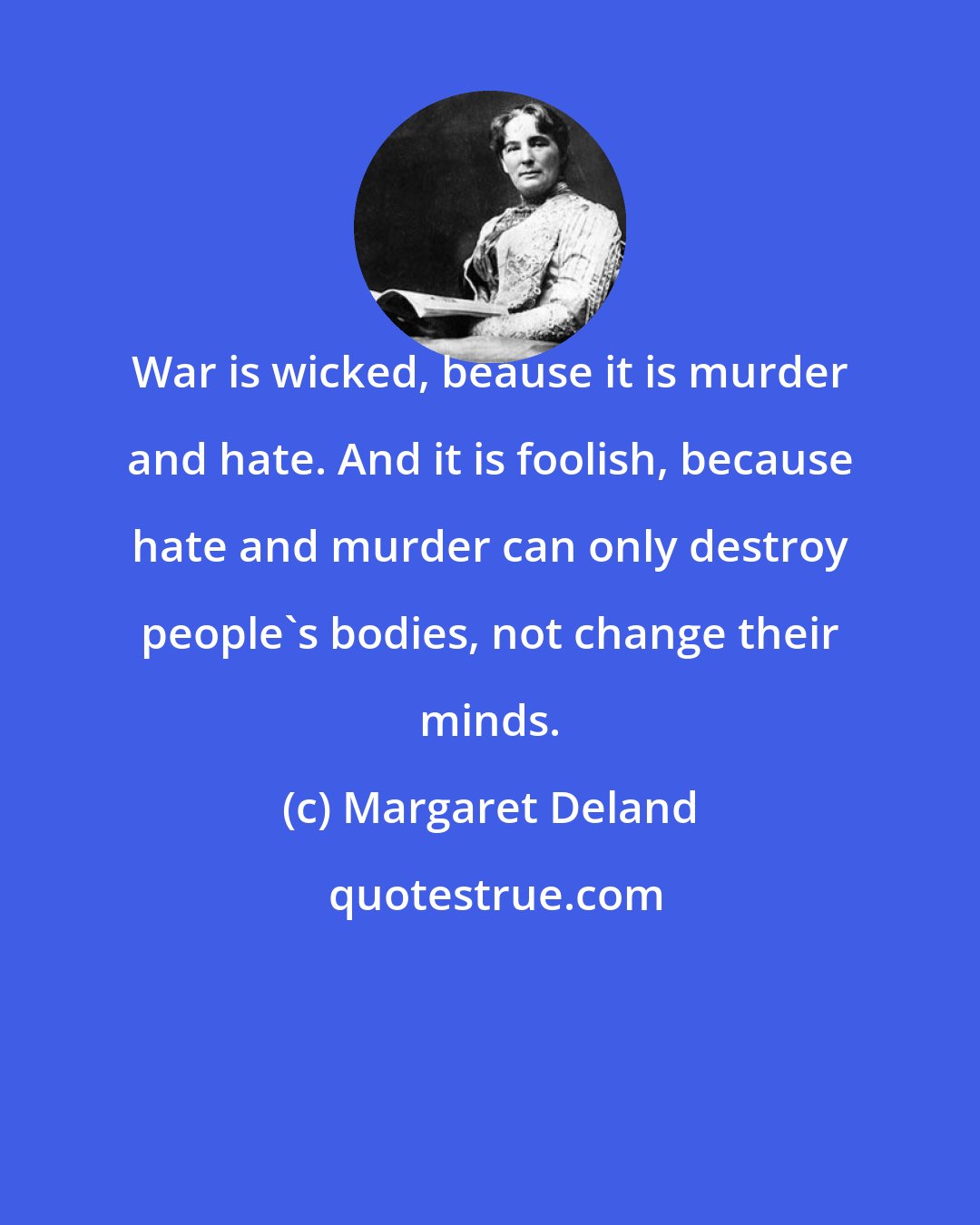 Margaret Deland: War is wicked, beause it is murder and hate. And it is foolish, because hate and murder can only destroy people's bodies, not change their minds.