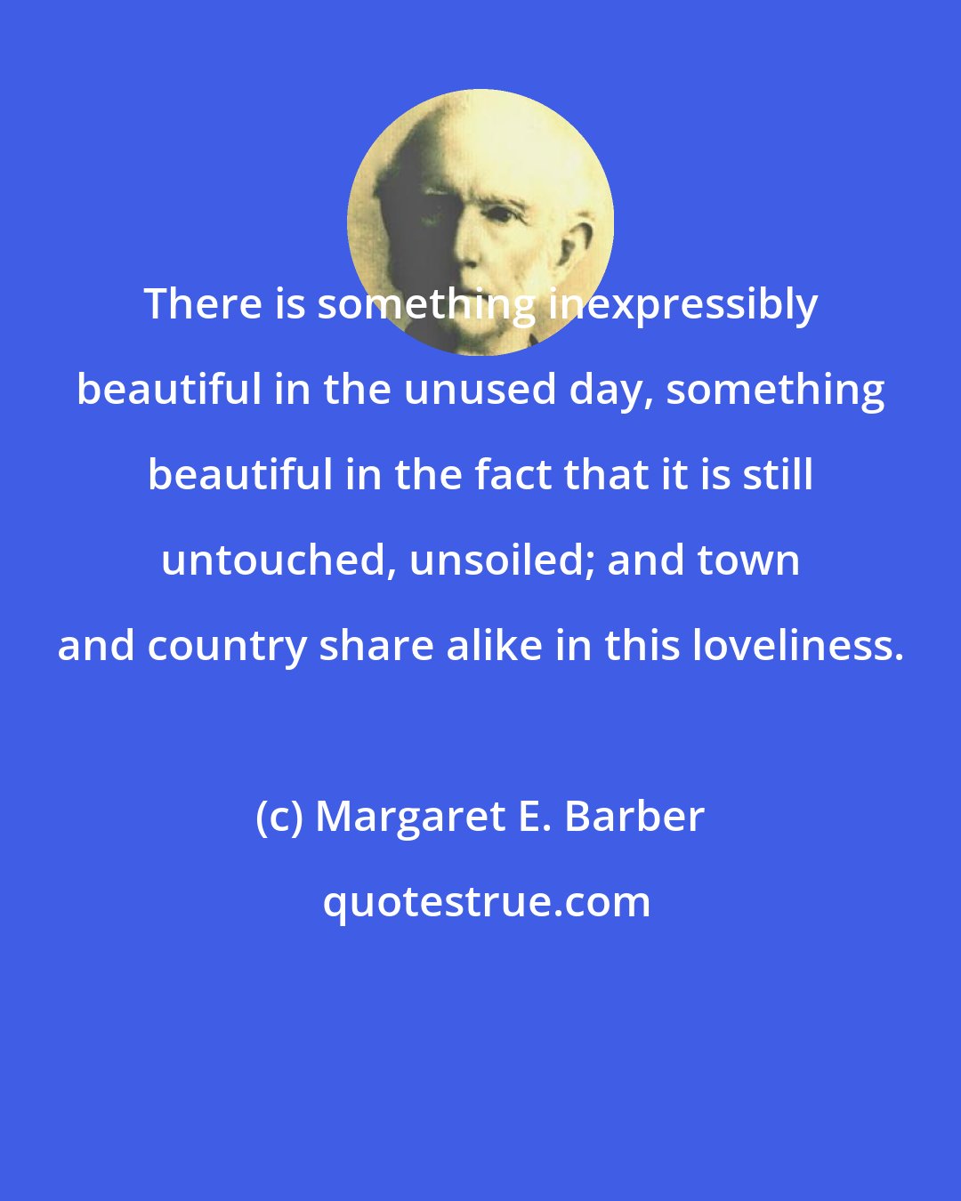 Margaret E. Barber: There is something inexpressibly beautiful in the unused day, something beautiful in the fact that it is still untouched, unsoiled; and town and country share alike in this loveliness.