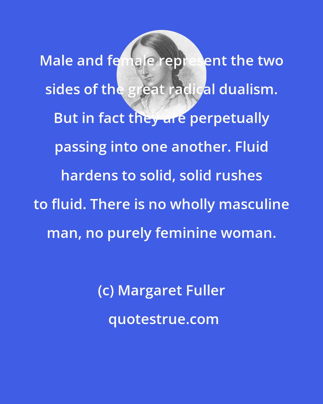 Margaret Fuller: Male and female represent the two sides of the great radical dualism. But in fact they are perpetually passing into one another. Fluid hardens to solid, solid rushes to fluid. There is no wholly masculine man, no purely feminine woman.