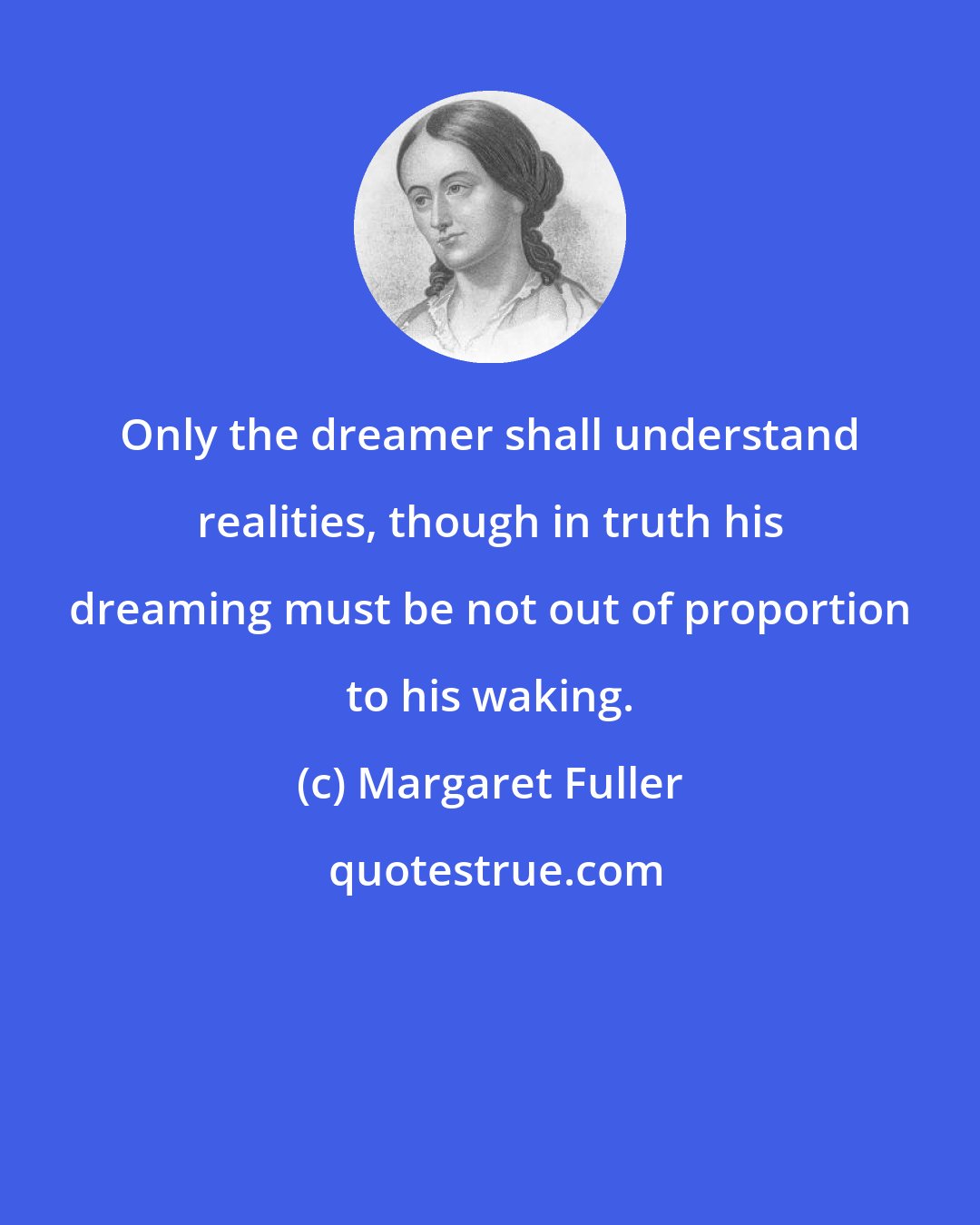 Margaret Fuller: Only the dreamer shall understand realities, though in truth his dreaming must be not out of proportion to his waking.