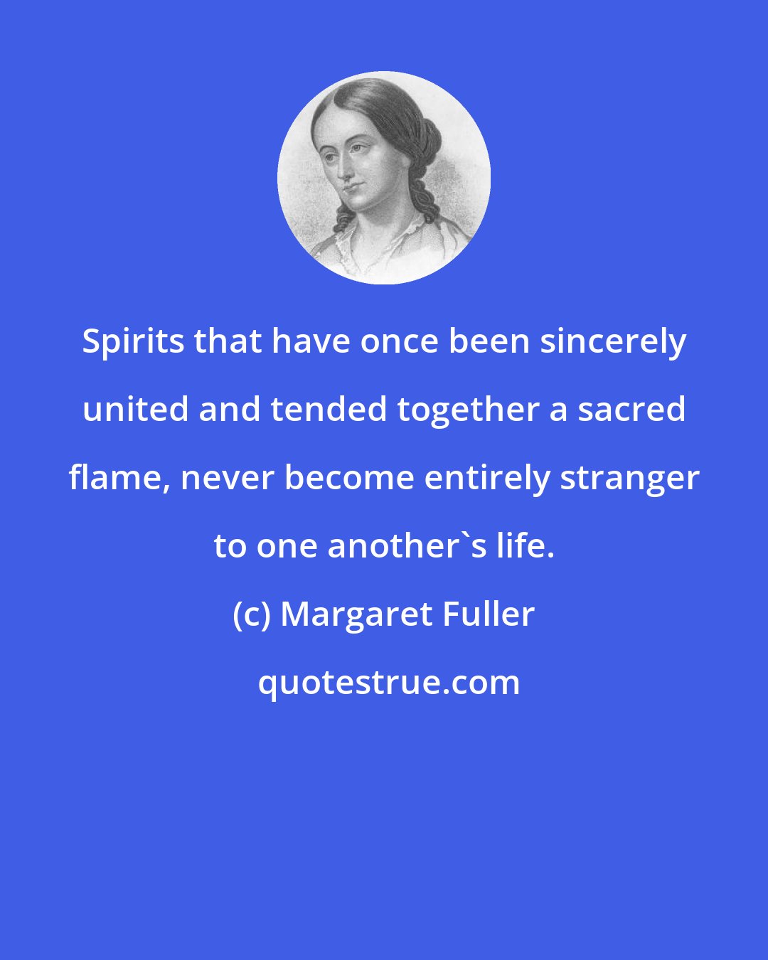 Margaret Fuller: Spirits that have once been sincerely united and tended together a sacred flame, never become entirely stranger to one another's life.