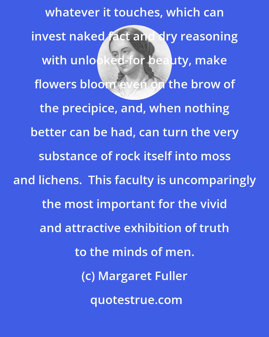 Margaret Fuller: Most marvelous and enviable is that fecundity of fancy which can adorn whatever it touches, which can invest naked fact and dry reasoning with unlooked-for beauty, make flowers bloom even on the brow of the precipice, and, when nothing better can be had, can turn the very substance of rock itself into moss and lichens.  This faculty is uncomparingly the most important for the vivid and attractive exhibition of truth to the minds of men.