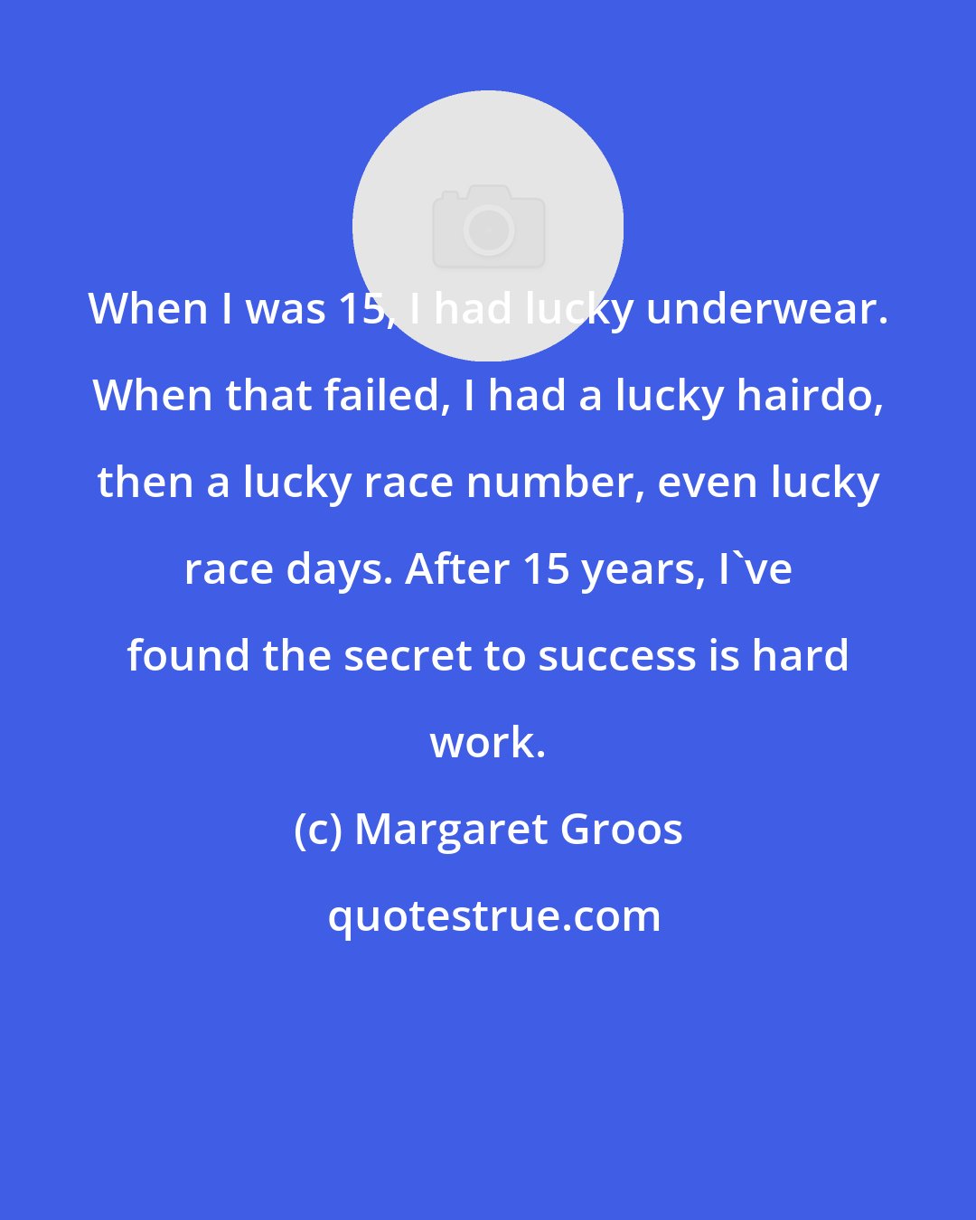 Margaret Groos: When I was 15, I had lucky underwear. When that failed, I had a lucky hairdo, then a lucky race number, even lucky race days. After 15 years, I've found the secret to success is hard work.