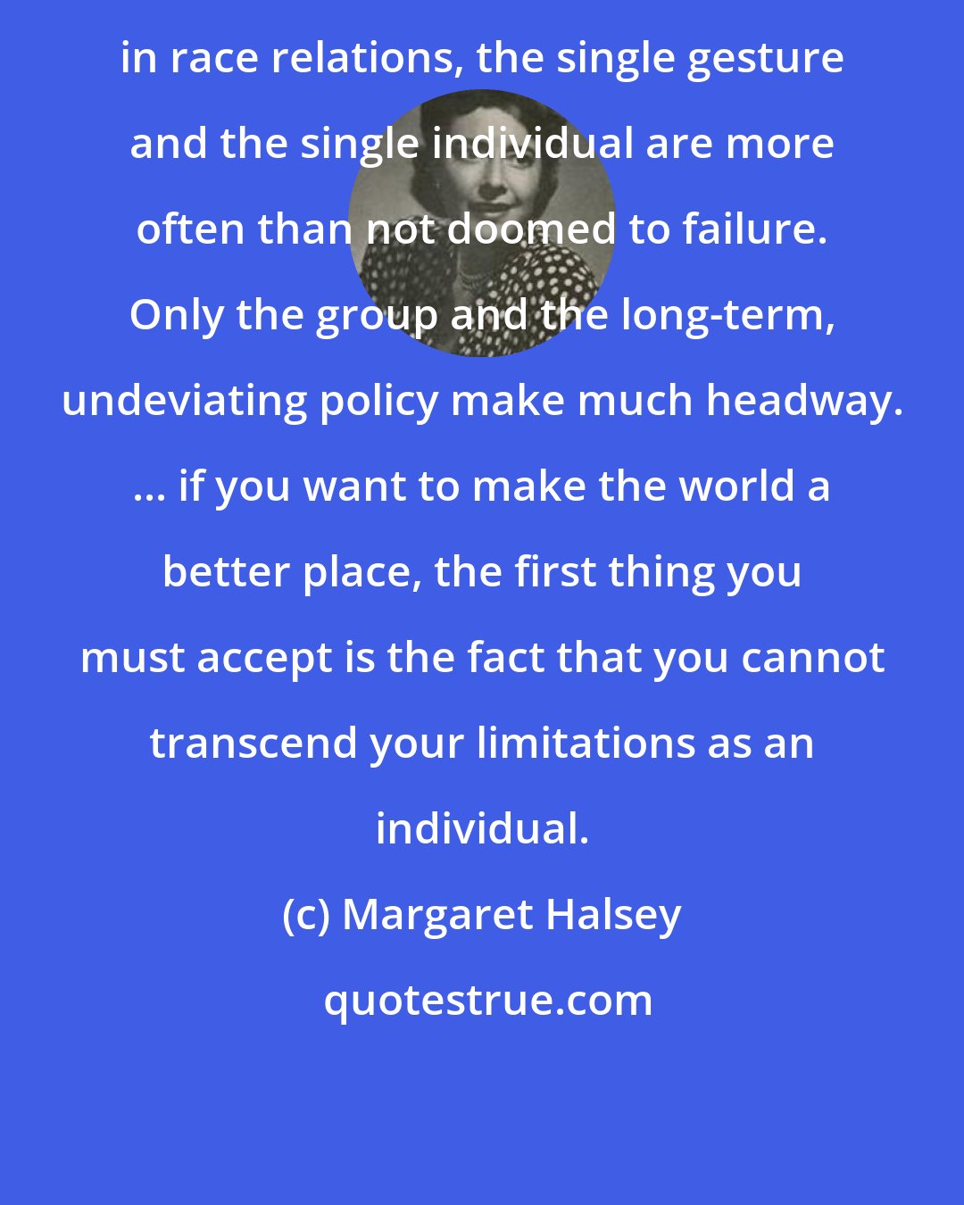 Margaret Halsey: in race relations, the single gesture and the single individual are more often than not doomed to failure. Only the group and the long-term, undeviating policy make much headway. ... if you want to make the world a better place, the first thing you must accept is the fact that you cannot transcend your limitations as an individual.