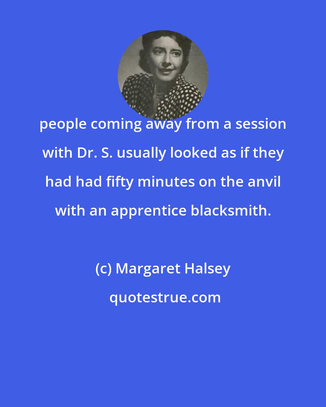 Margaret Halsey: people coming away from a session with Dr. S. usually looked as if they had had fifty minutes on the anvil with an apprentice blacksmith.