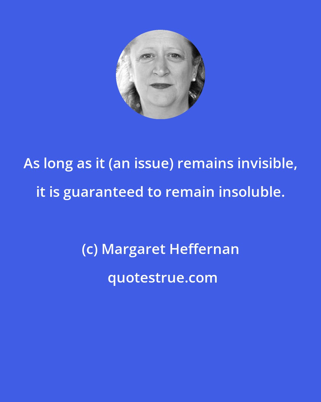 Margaret Heffernan: As long as it (an issue) remains invisible, it is guaranteed to remain insoluble.