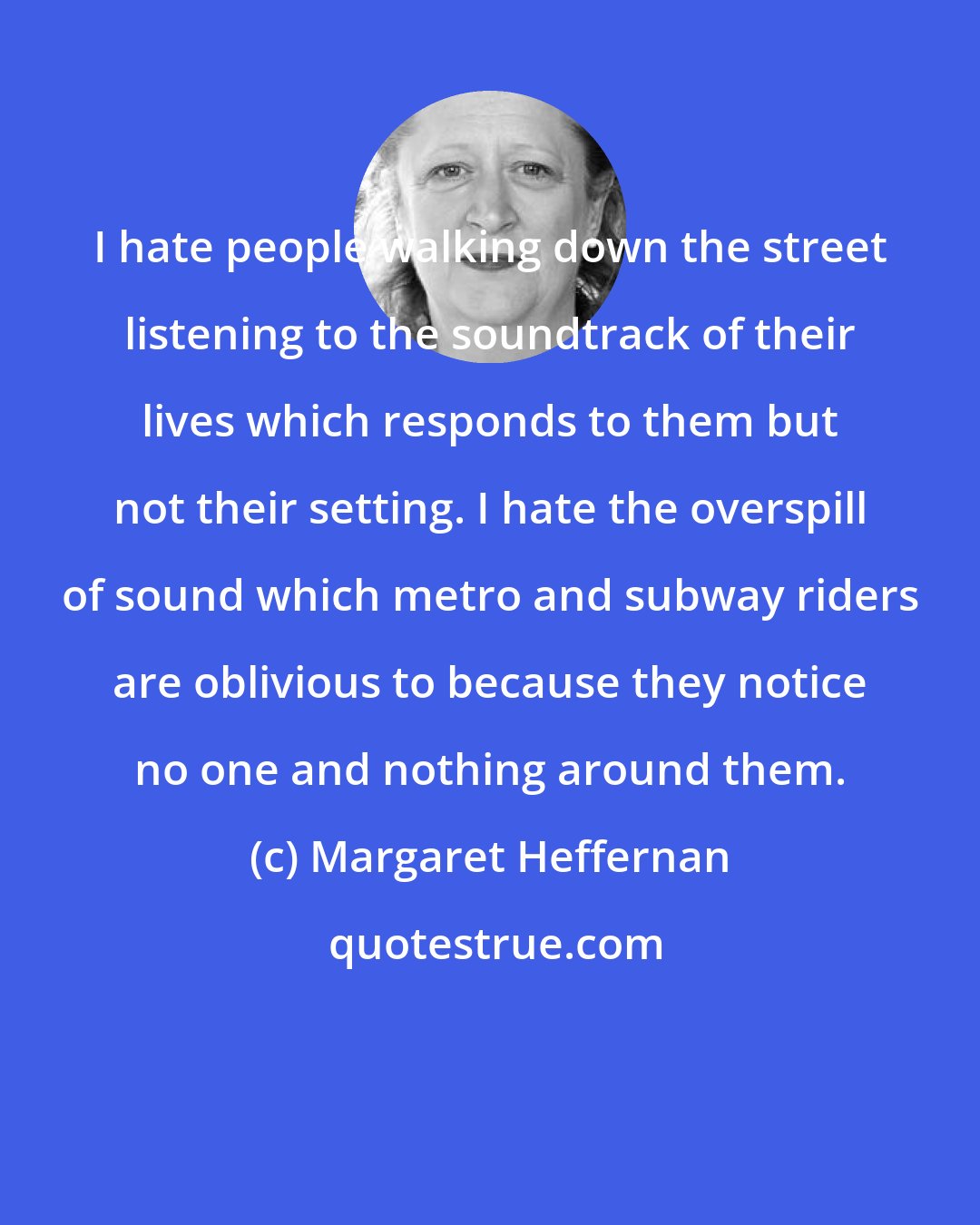 Margaret Heffernan: I hate people walking down the street listening to the soundtrack of their lives which responds to them but not their setting. I hate the overspill of sound which metro and subway riders are oblivious to because they notice no one and nothing around them.