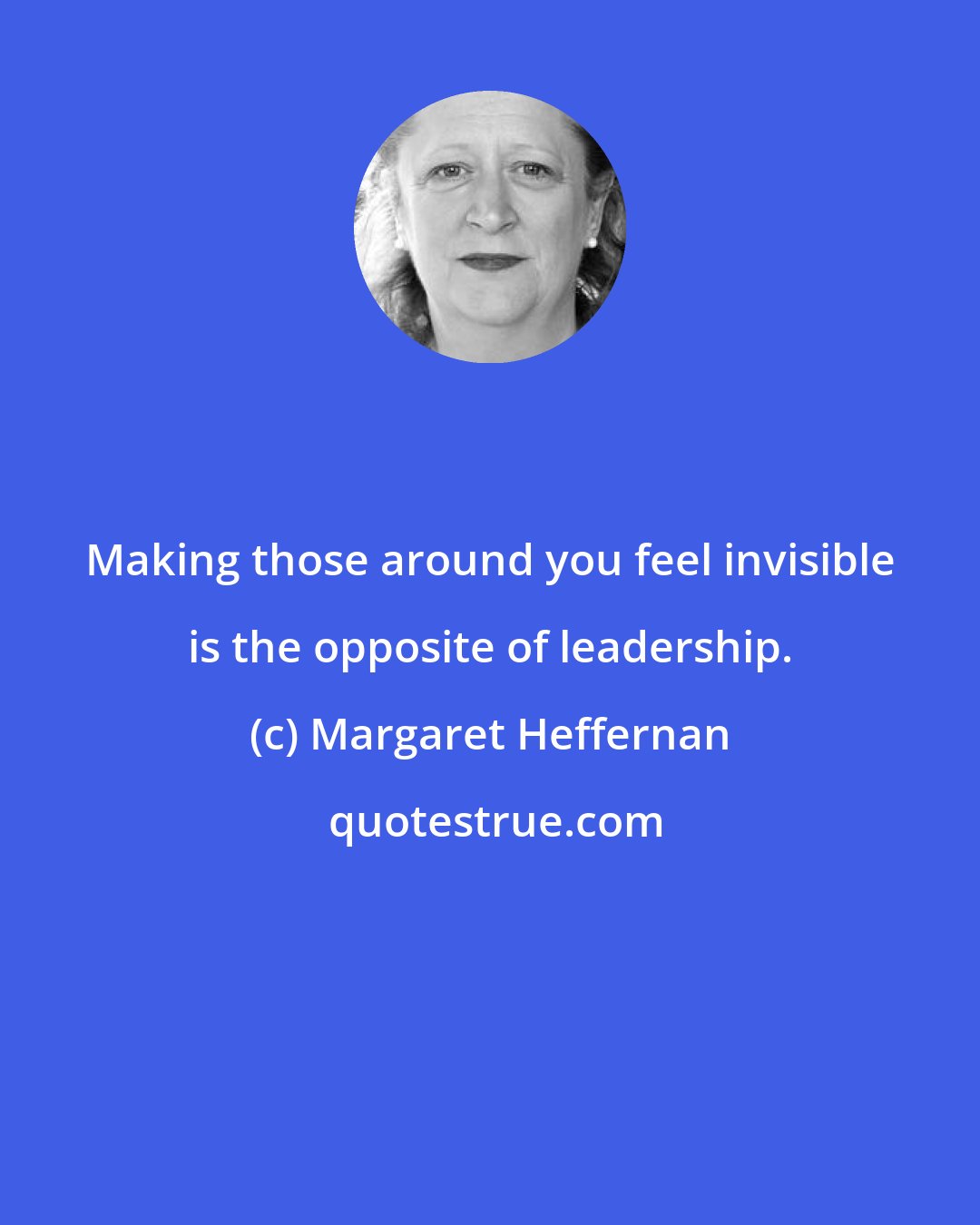 Margaret Heffernan: Making those around you feel invisible is the opposite of leadership.