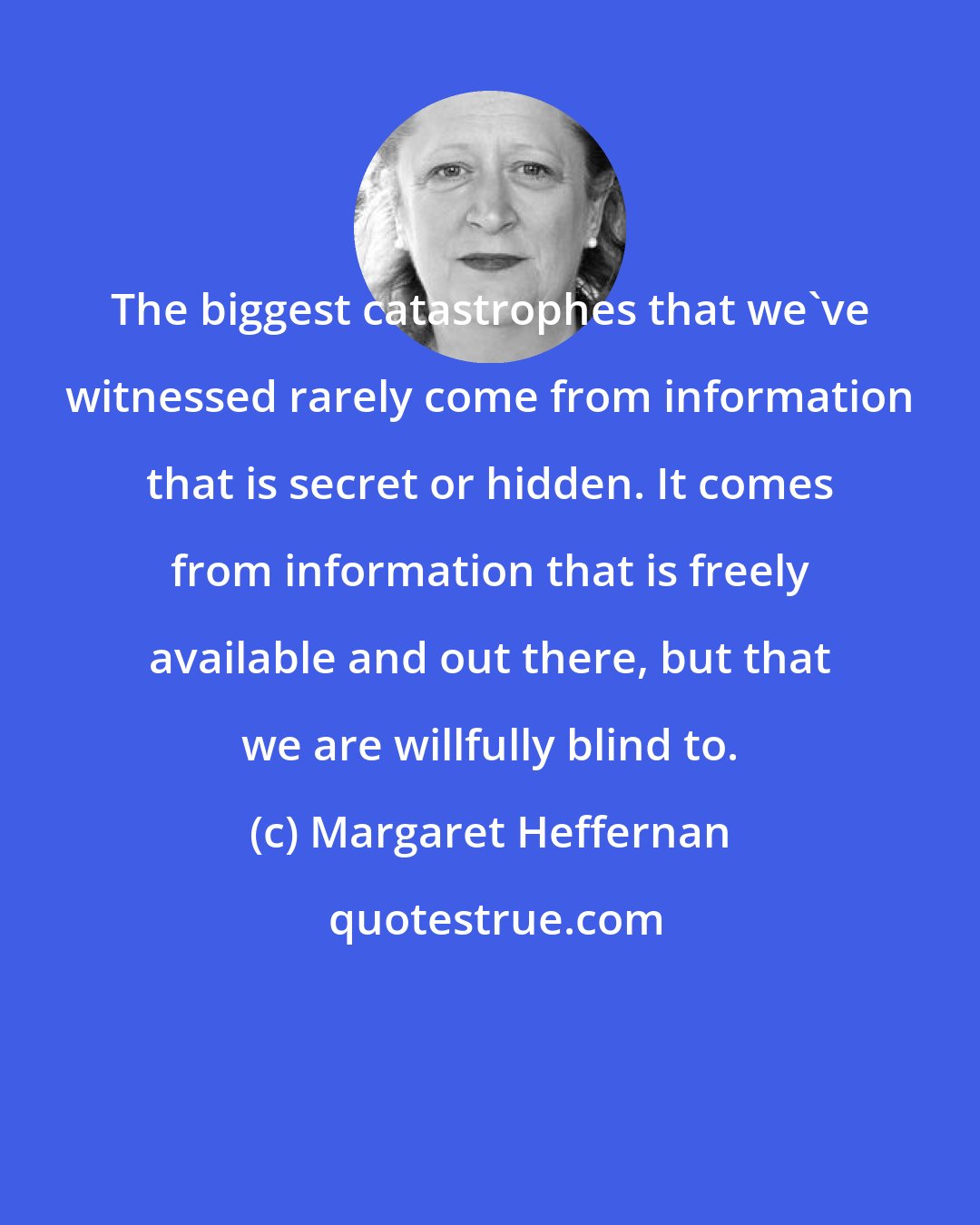 Margaret Heffernan: The biggest catastrophes that we've witnessed rarely come from information that is secret or hidden. It comes from information that is freely available and out there, but that we are willfully blind to.