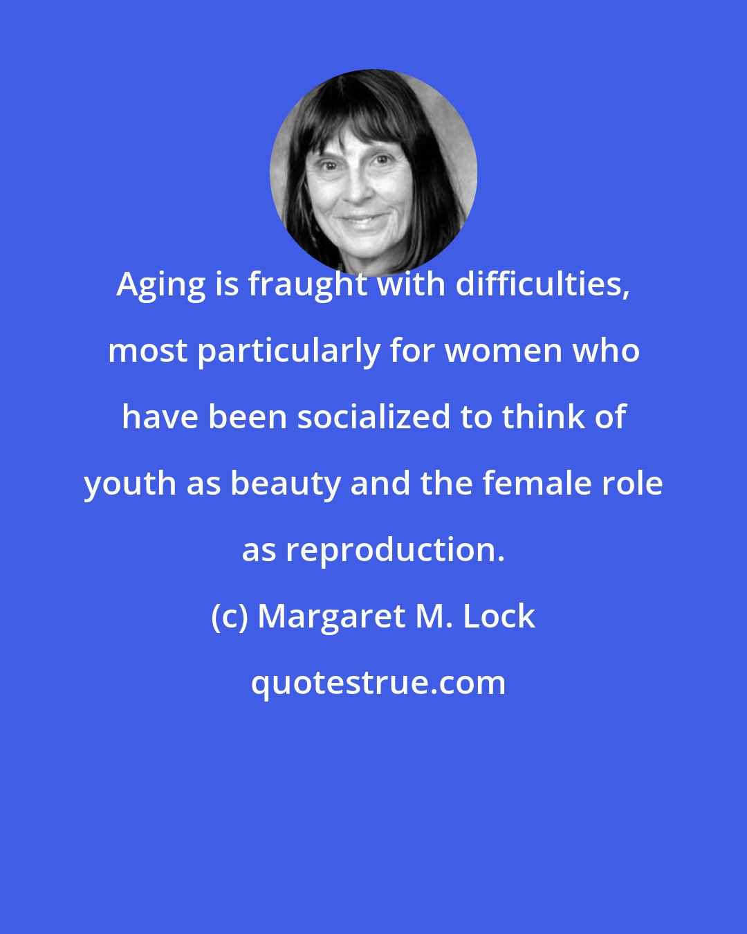 Margaret M. Lock: Aging is fraught with difficulties, most particularly for women who have been socialized to think of youth as beauty and the female role as reproduction.