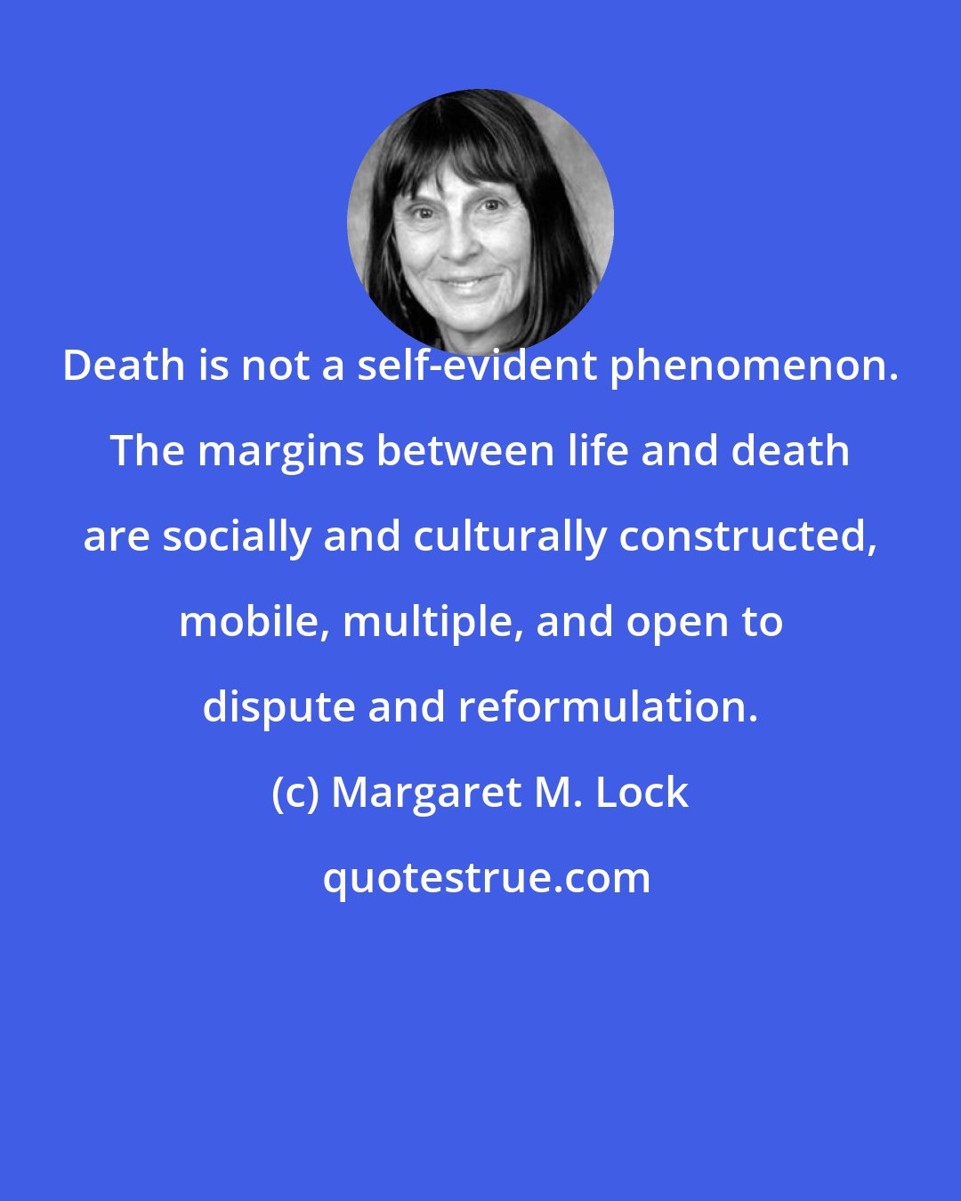 Margaret M. Lock: Death is not a self-evident phenomenon. The margins between life and death are socially and culturally constructed, mobile, multiple, and open to dispute and reformulation.