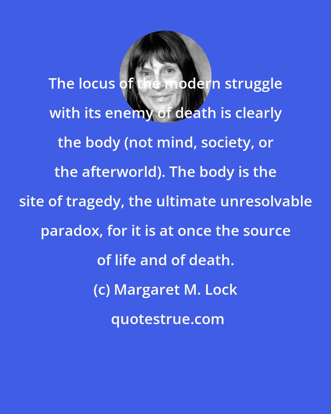 Margaret M. Lock: The locus of the modern struggle with its enemy of death is clearly the body (not mind, society, or the afterworld). The body is the site of tragedy, the ultimate unresolvable paradox, for it is at once the source of life and of death.