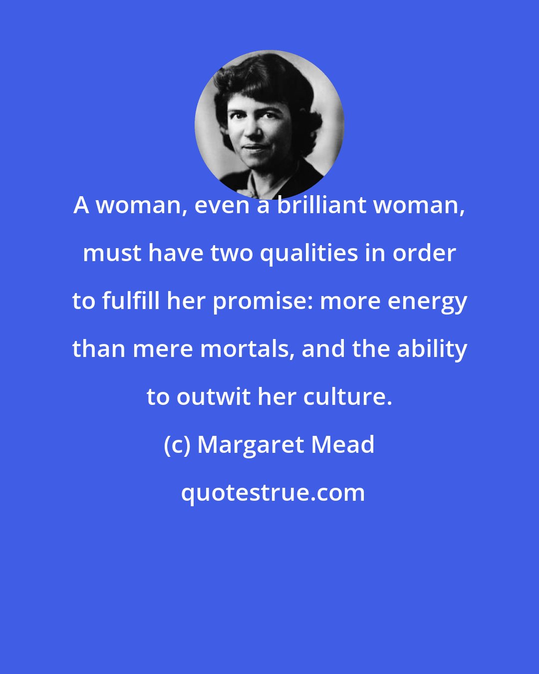 Margaret Mead: A woman, even a brilliant woman, must have two qualities in order to fulfill her promise: more energy than mere mortals, and the ability to outwit her culture.