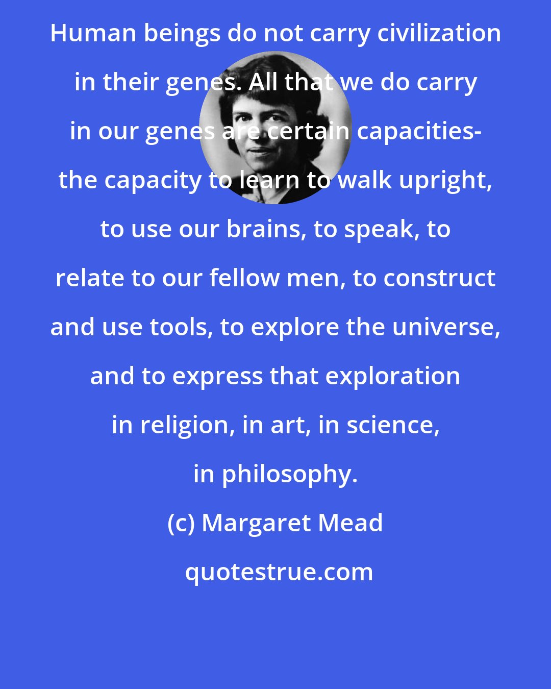 Margaret Mead: Human beings do not carry civilization in their genes. All that we do carry in our genes are certain capacities- the capacity to learn to walk upright, to use our brains, to speak, to relate to our fellow men, to construct and use tools, to explore the universe, and to express that exploration in religion, in art, in science, in philosophy.