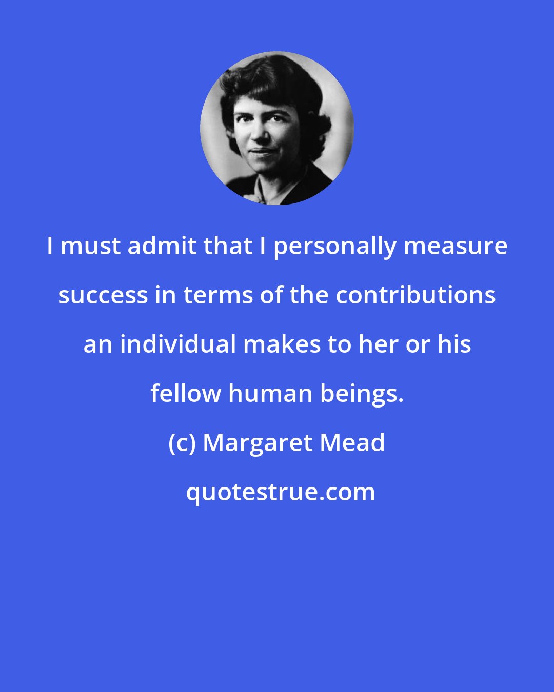 Margaret Mead: I must admit that I personally measure success in terms of the contributions an individual makes to her or his fellow human beings.