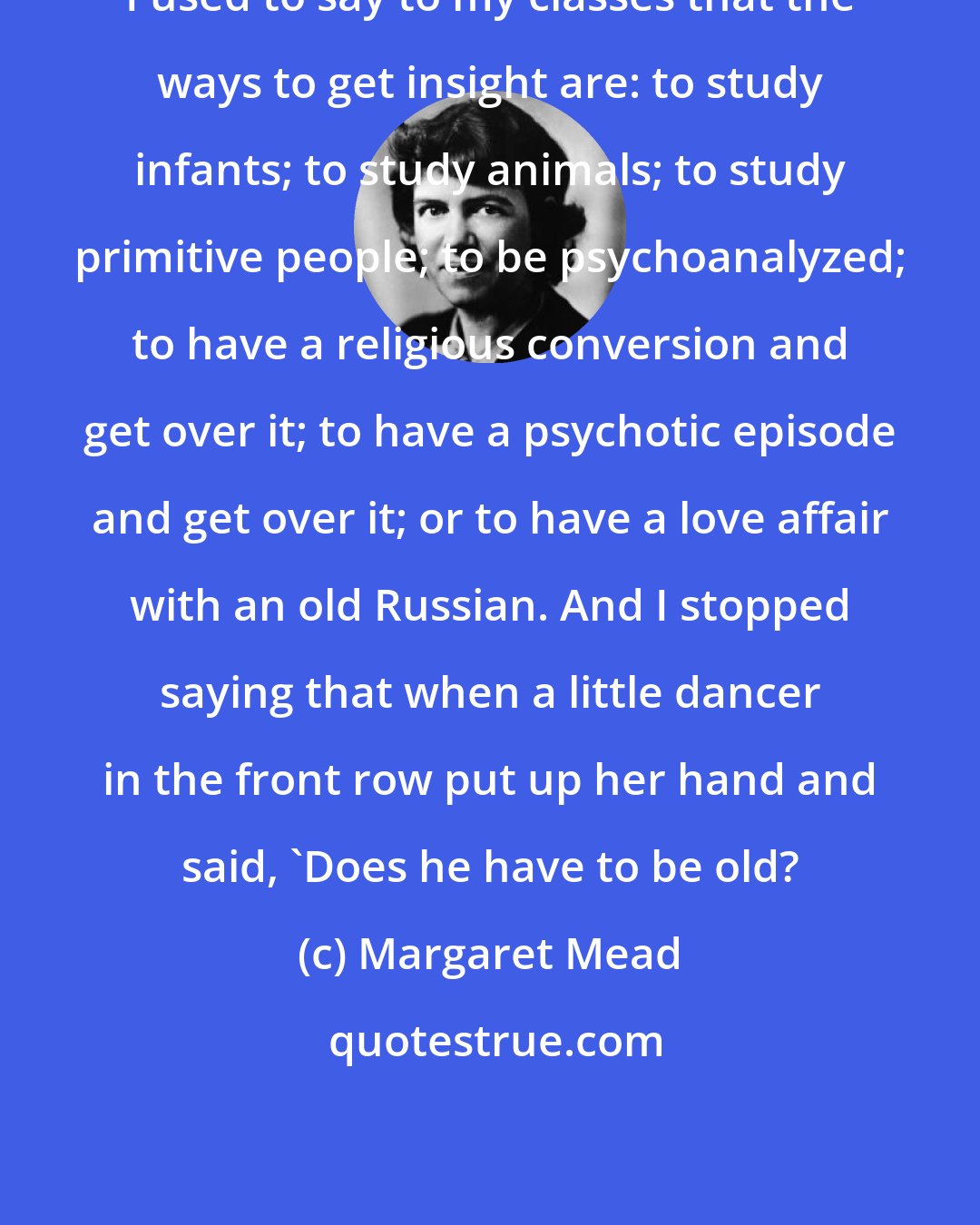 Margaret Mead: I used to say to my classes that the ways to get insight are: to study infants; to study animals; to study primitive people; to be psychoanalyzed; to have a religious conversion and get over it; to have a psychotic episode and get over it; or to have a love affair with an old Russian. And I stopped saying that when a little dancer in the front row put up her hand and said, 'Does he have to be old?