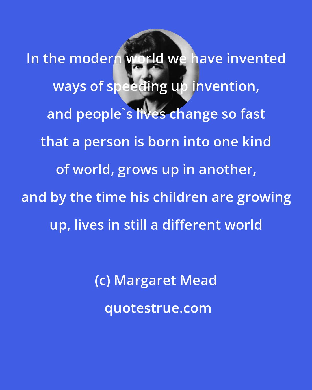 Margaret Mead: In the modern world we have invented ways of speeding up invention, and people's lives change so fast that a person is born into one kind of world, grows up in another, and by the time his children are growing up, lives in still a different world