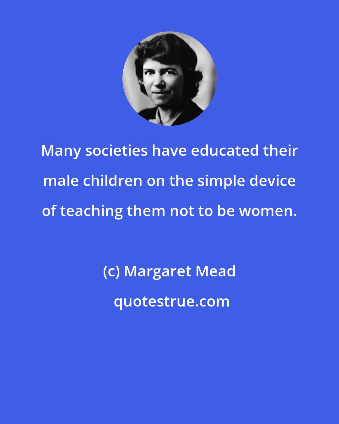 Margaret Mead: Many societies have educated their male children on the simple device of teaching them not to be women.