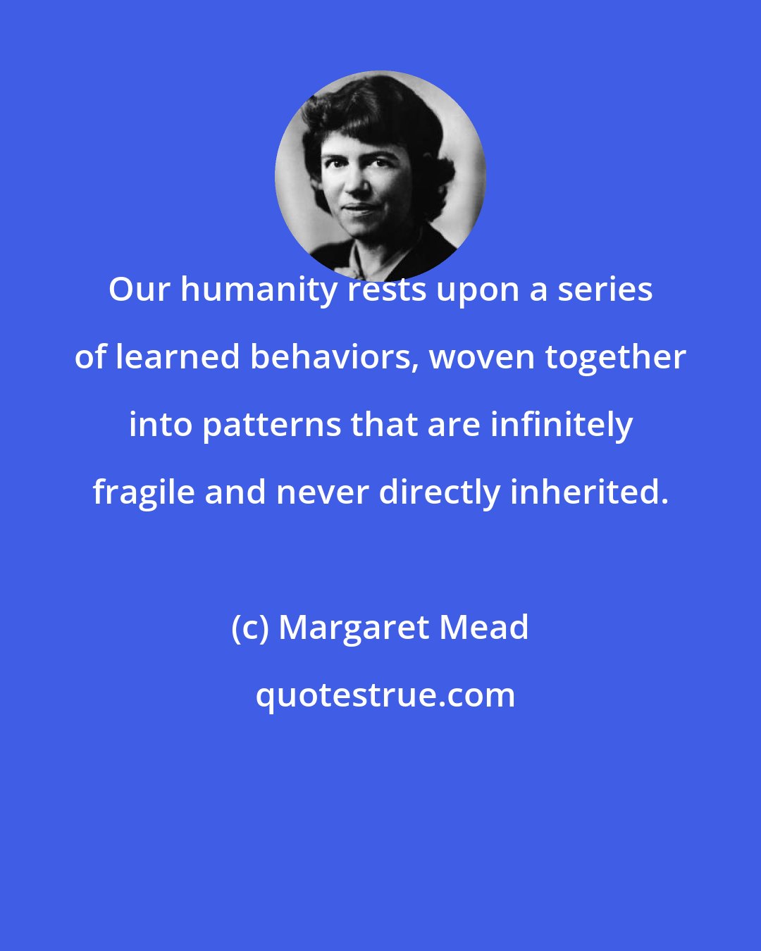 Margaret Mead: Our humanity rests upon a series of learned behaviors, woven together into patterns that are infinitely fragile and never directly inherited.