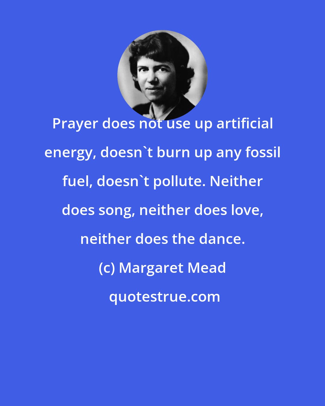 Margaret Mead: Prayer does not use up artificial energy, doesn't burn up any fossil fuel, doesn't pollute. Neither does song, neither does love, neither does the dance.