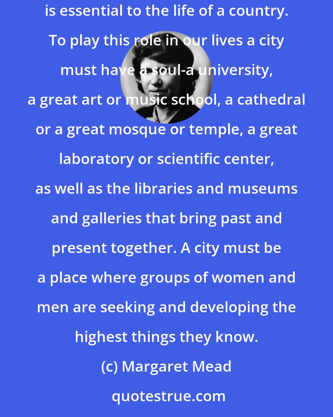 Margaret Mead: The city as a center where, any day in any year, there may be a fresh encounter with a new talent, a keen mind or a gifted specialist-this is essential to the life of a country. To play this role in our lives a city must have a soul-a university, a great art or music school, a cathedral or a great mosque or temple, a great laboratory or scientific center, as well as the libraries and museums and galleries that bring past and present together. A city must be a place where groups of women and men are seeking and developing the highest things they know.