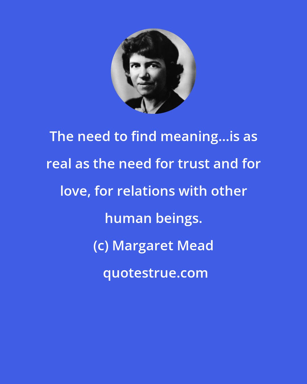 Margaret Mead: The need to find meaning...is as real as the need for trust and for love, for relations with other human beings.