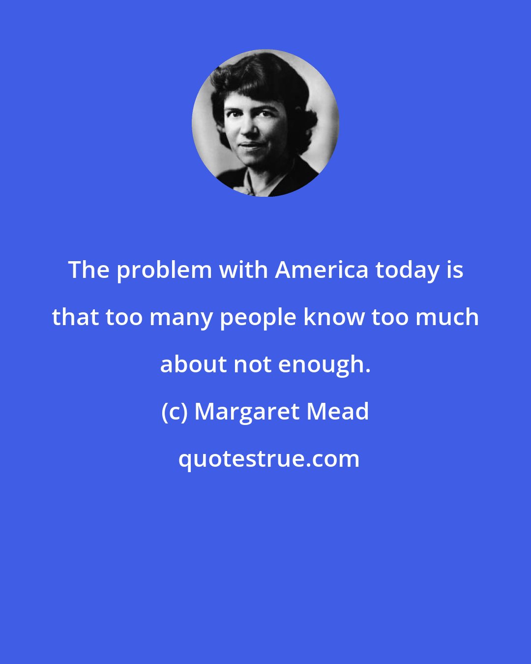 Margaret Mead: The problem with America today is that too many people know too much about not enough.