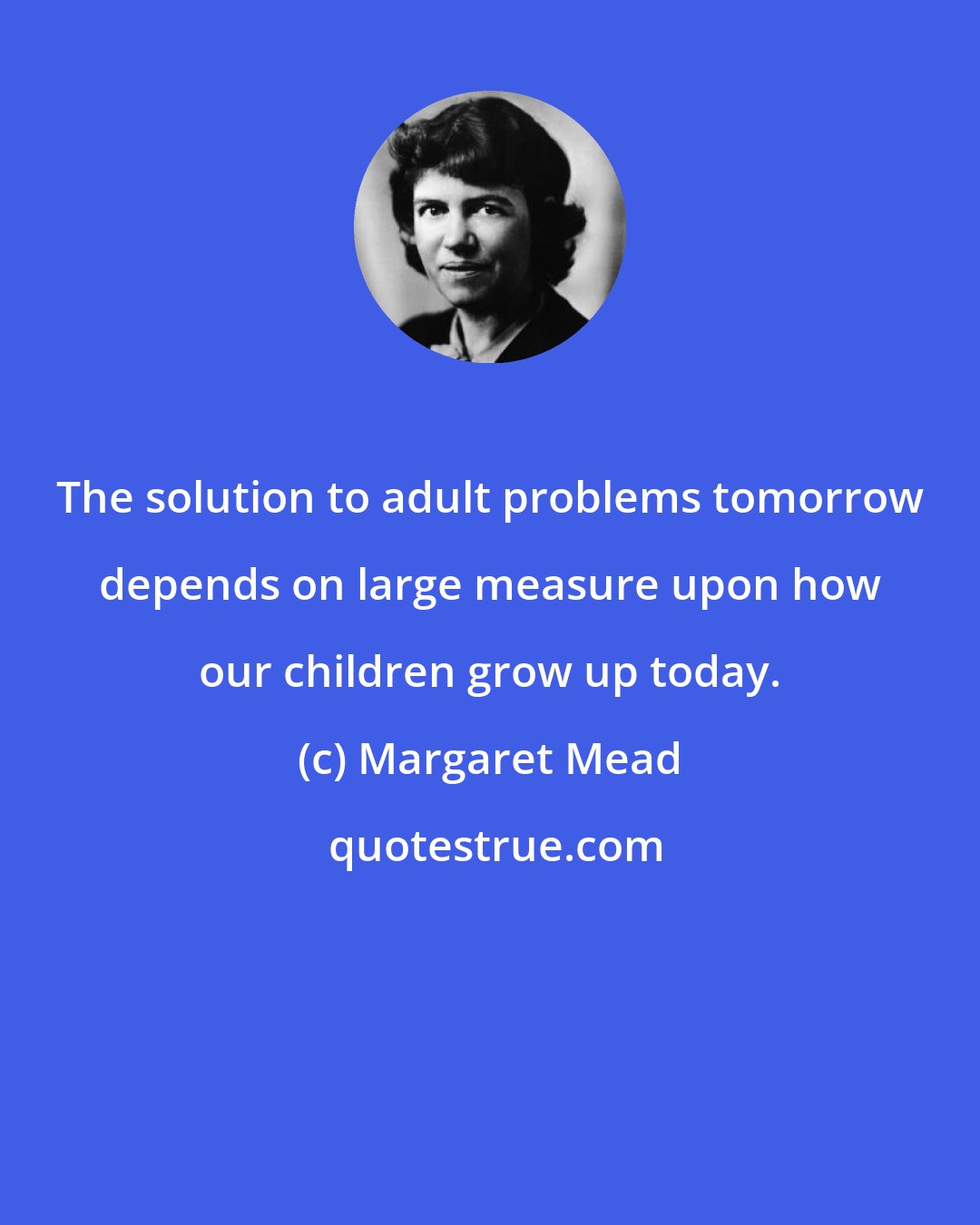 Margaret Mead: The solution to adult problems tomorrow depends on large measure upon how our children grow up today.