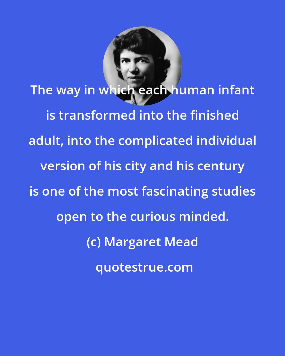 Margaret Mead: The way in which each human infant is transformed into the finished adult, into the complicated individual version of his city and his century is one of the most fascinating studies open to the curious minded.