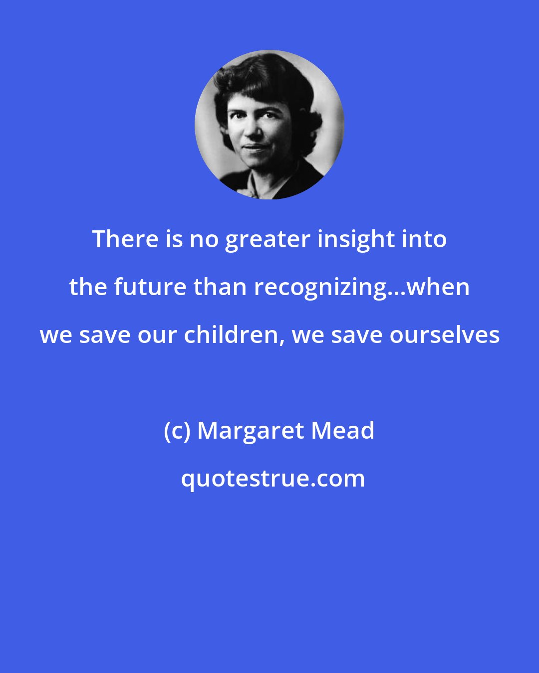 Margaret Mead: There is no greater insight into the future than recognizing...when we save our children, we save ourselves