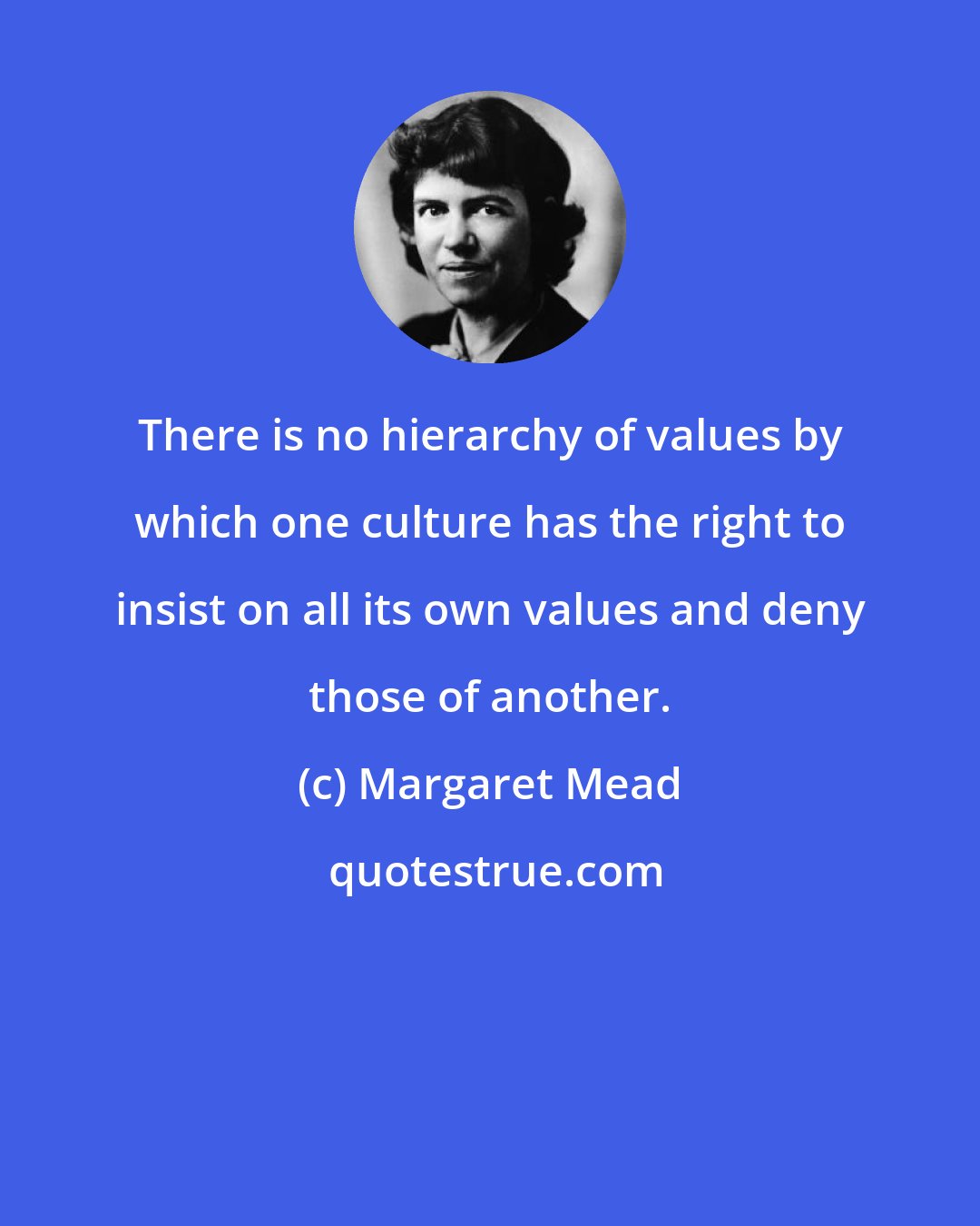 Margaret Mead: There is no hierarchy of values by which one culture has the right to insist on all its own values and deny those of another.