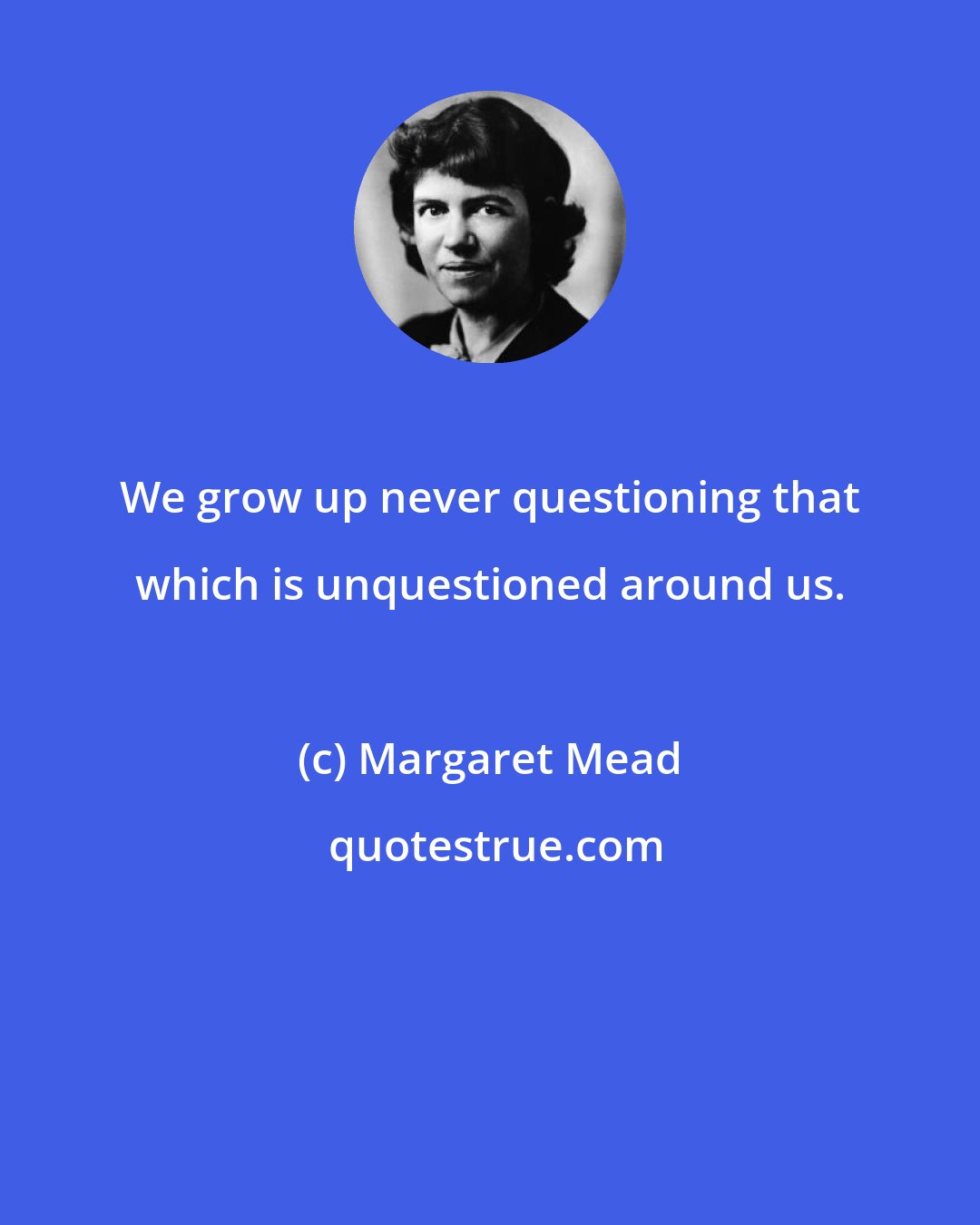 Margaret Mead: We grow up never questioning that which is unquestioned around us.