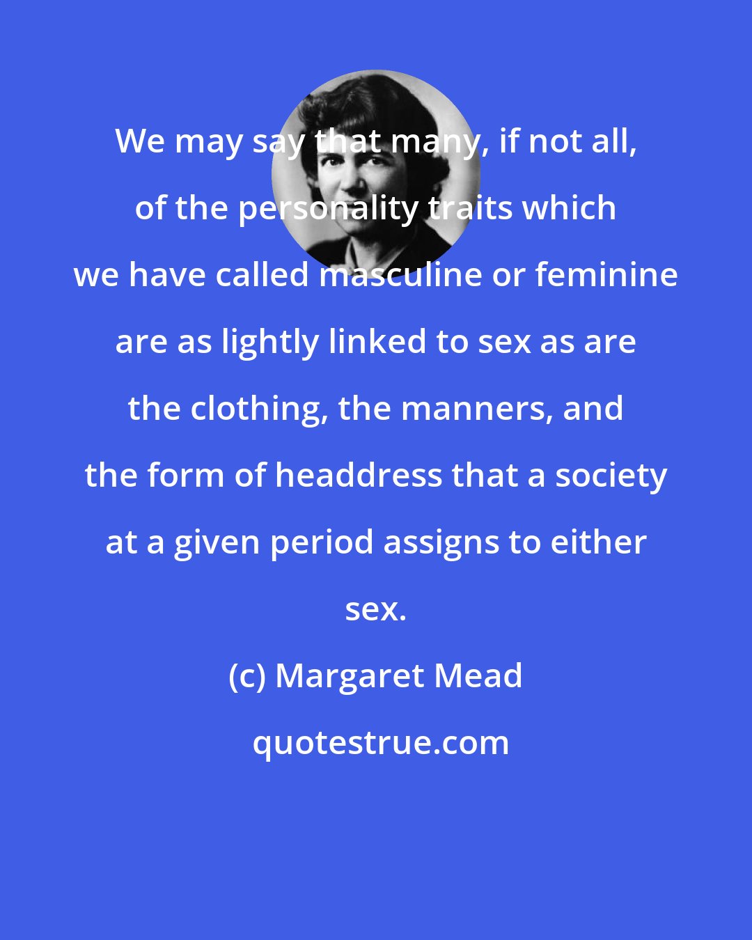 Margaret Mead: We may say that many, if not all, of the personality traits which we have called masculine or feminine are as lightly linked to sex as are the clothing, the manners, and the form of headdress that a society at a given period assigns to either sex.