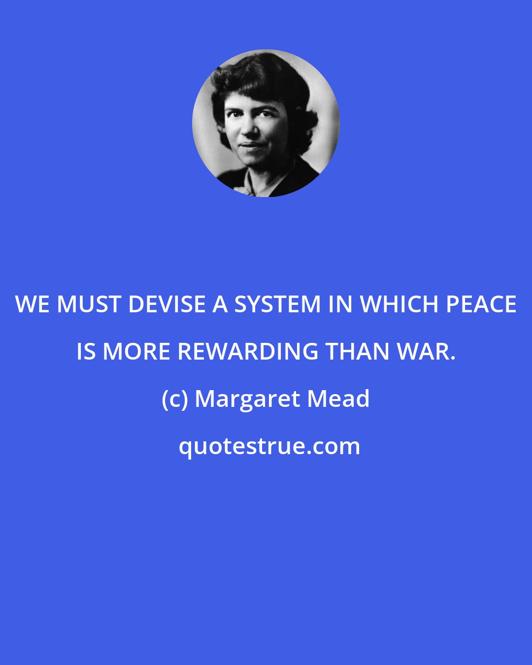 Margaret Mead: WE MUST DEVISE A SYSTEM IN WHICH PEACE IS MORE REWARDING THAN WAR.