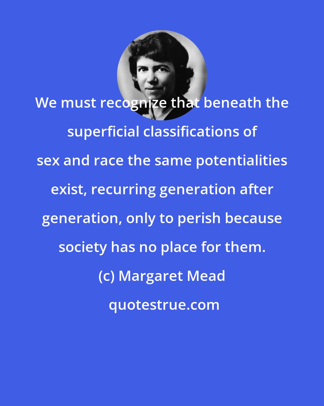 Margaret Mead: We must recognize that beneath the superficial classifications of sex and race the same potentialities exist, recurring generation after generation, only to perish because society has no place for them.