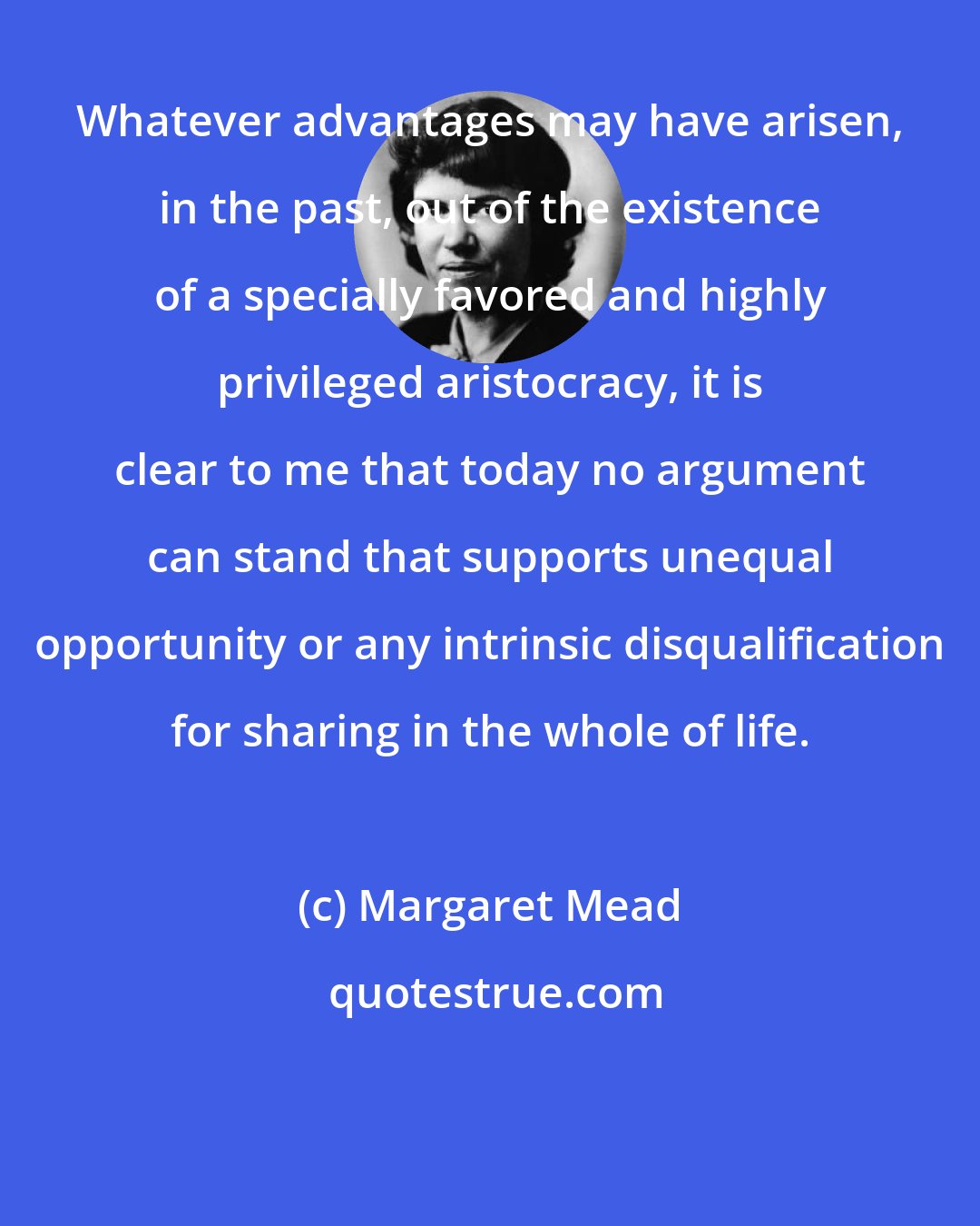 Margaret Mead: Whatever advantages may have arisen, in the past, out of the existence of a specially favored and highly privileged aristocracy, it is clear to me that today no argument can stand that supports unequal opportunity or any intrinsic disqualification for sharing in the whole of life.