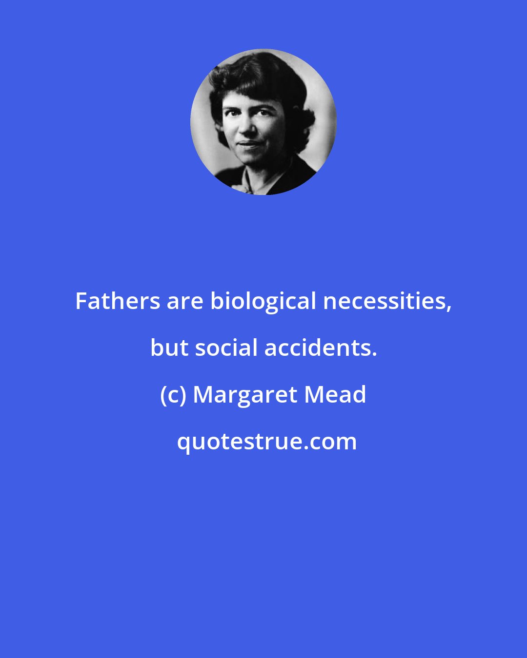 Margaret Mead: Fathers are biological necessities, but social accidents.