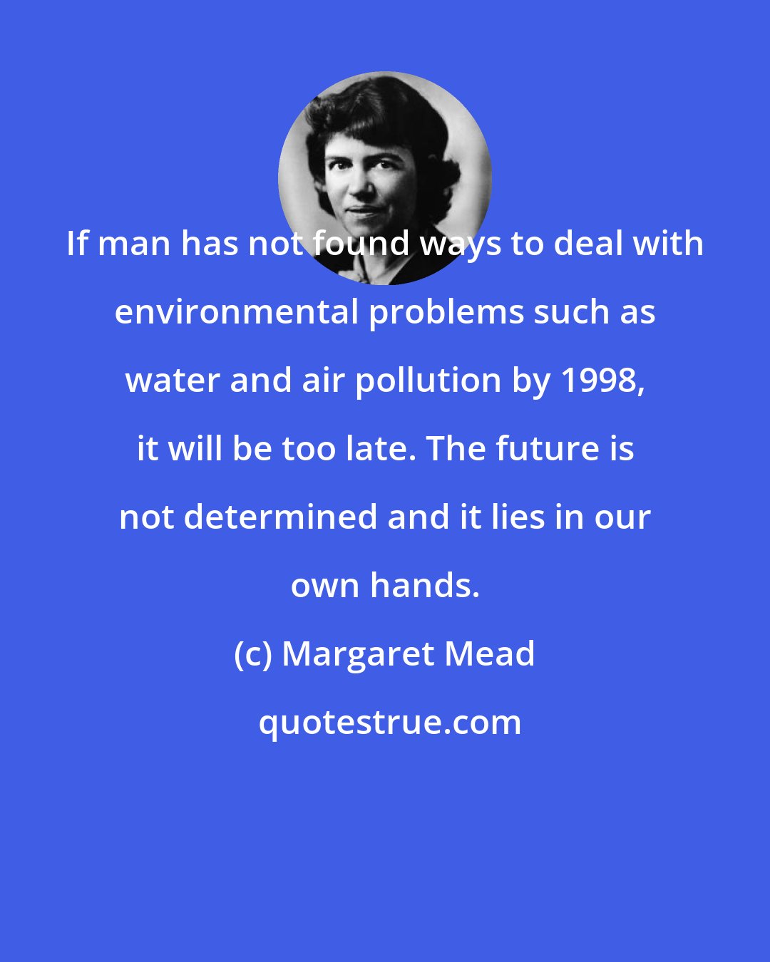 Margaret Mead: If man has not found ways to deal with environmental problems such as water and air pollution by 1998, it will be too late. The future is not determined and it lies in our own hands.