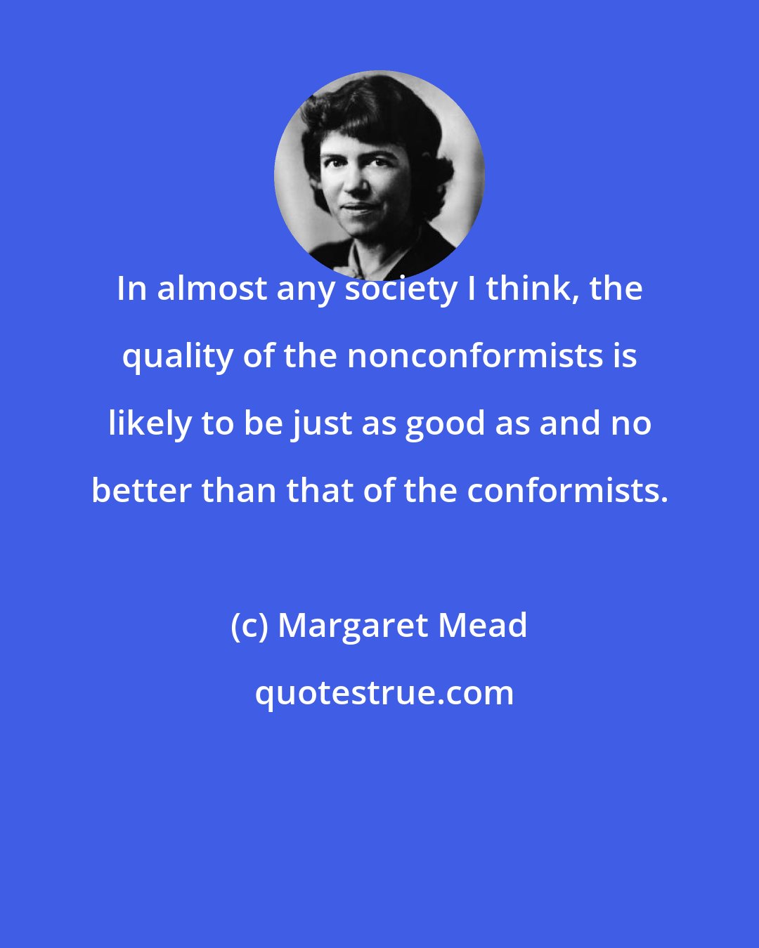 Margaret Mead: In almost any society I think, the quality of the nonconformists is likely to be just as good as and no better than that of the conformists.